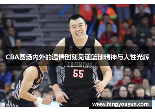 CBA赛场内外的温情时刻见证篮球精神与人性光辉